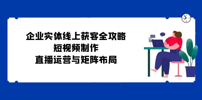 （12966期）企业实体线上获客全攻略：短视频制作、直播运营与矩阵布局-副业库