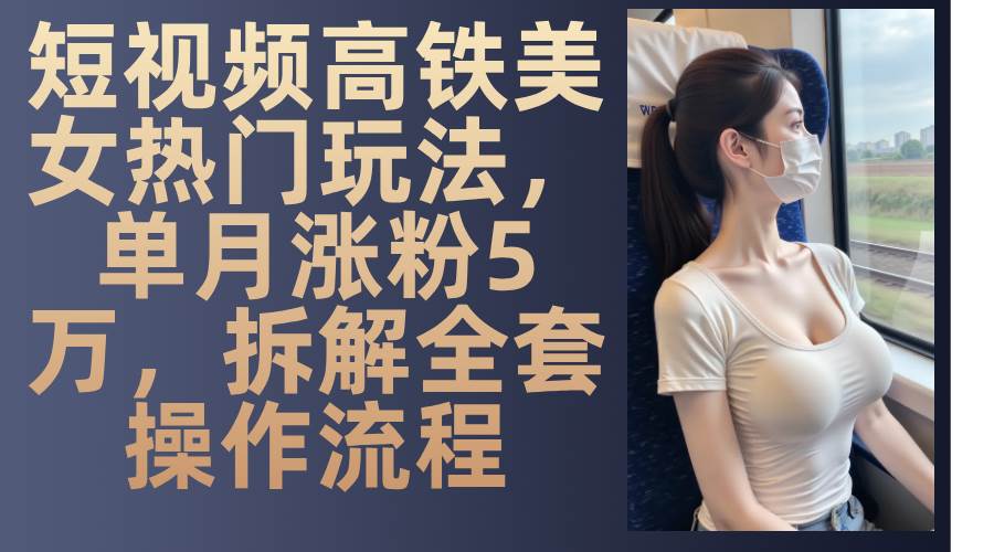 （13318期）短视频高铁美女热门玩法，单月涨粉5万，拆解全套操作流程-副业库