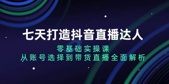 （13430期）七天打造抖音直播达人：零基础实操课，从账号选择到带货直播全面解析-副业库