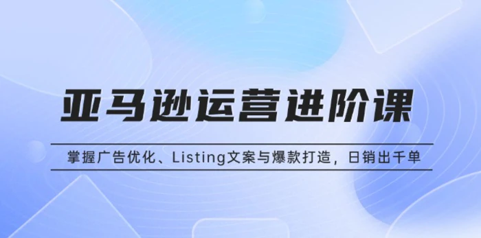 （13517期）亚马逊运营进阶课：掌握广告优化、Listing文案与爆款打造，日销出千单-副业库