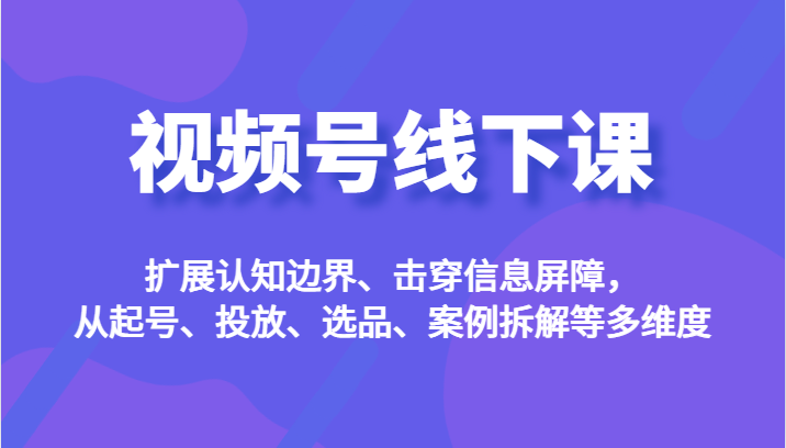 视频号线下课，扩展认知边界、击穿信息屏障，从起号、投放、选品、案例拆解等多维度-副业库