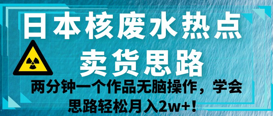日本核废水热点卖货思路，两分钟一个作品无脑操作，学会思路轻松月入2w+！-副业库