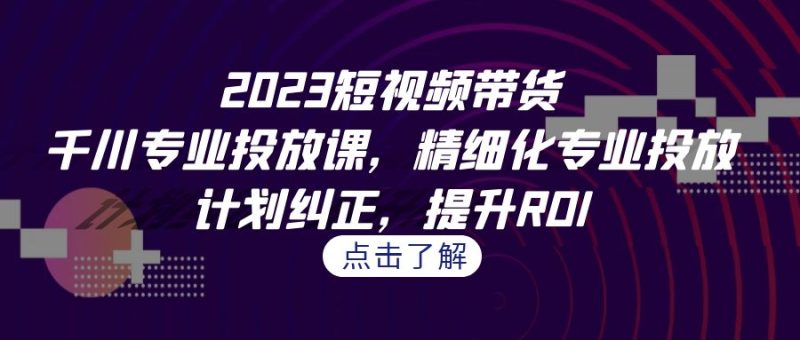 2023短视频带货-千川专业投放课，精细化专业投放，计划纠正，提升ROI-副业库