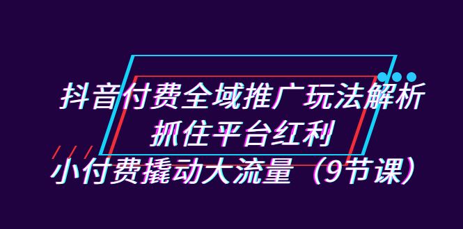 抖音付费全域推广玩法解析：抓住平台红利，小付费撬动大流量（9节课）-副业库