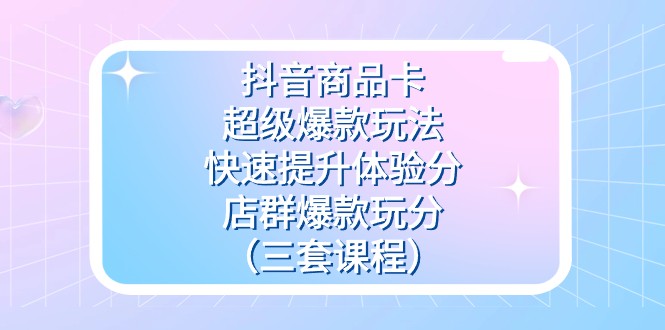 抖音商品卡-超级爆款玩法+快速提升体验分+店群爆款玩分（三套课程）-副业库