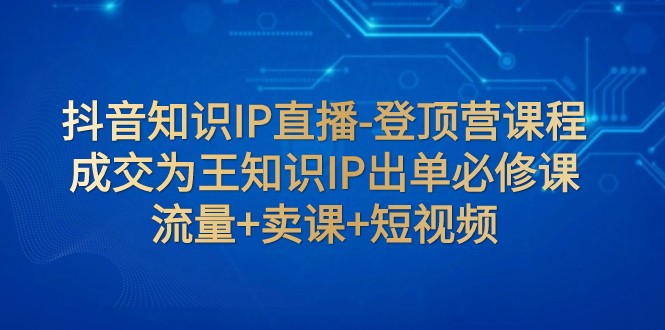 抖音知识IP直播-登顶营课程：成交为王知识IP出单必修课 流量+卖课+短视频-副业库