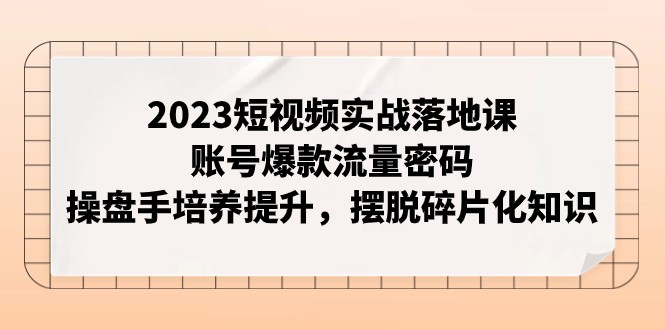 2023短视频实战落地课，账号爆款流量密码，操盘手培养提升，摆脱碎片化知识-副业库