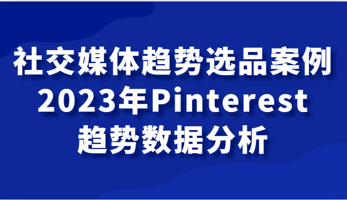 社交媒体趋势选品案例，2023年Pinterest趋势数据分析课-副业库
