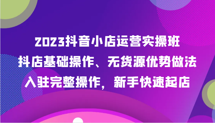 2023抖音小店运营实操班，抖店基础操作、无货源优势做法，入驻完整操作，新手快速起店-副业库