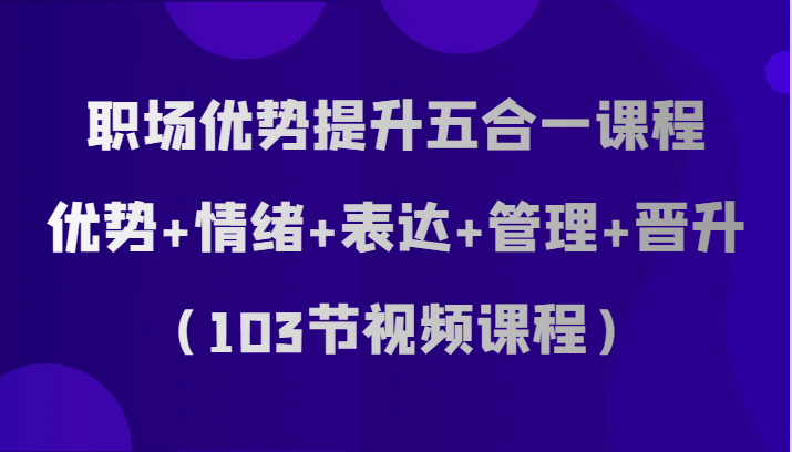 职场优势提升五合一课程，优势+情绪+表达+管理+晋升（103节视频课程）-副业库