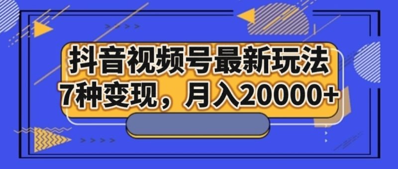 抖音视频号最新玩法，7种变现，月入20000+-副业库