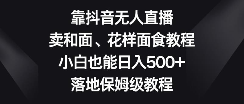 靠抖音无人直播,卖和面、花样面试教程,小白也能日入500+,落地保姆级教程-副业库