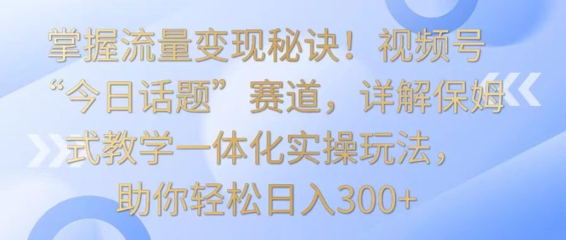 掌握流量变现秘诀!视频号“今日话题”赛道,详解保姆式教学一体化实操玩法,日入300+-副业库
