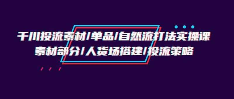千川投流素材/单品/自然流打法实操培训班，素材部分/人货场搭建/投流策略-副业库