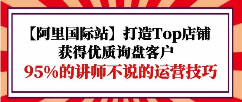 【阿里国际站】打造Top店铺-获得优质询盘客户，95%的讲师不说的运营技巧-副业库