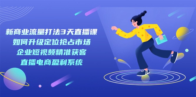 新商业-流量打法3天直播课：定位抢占市场 企业短视频获客 直播电商盈利系统-副业库
