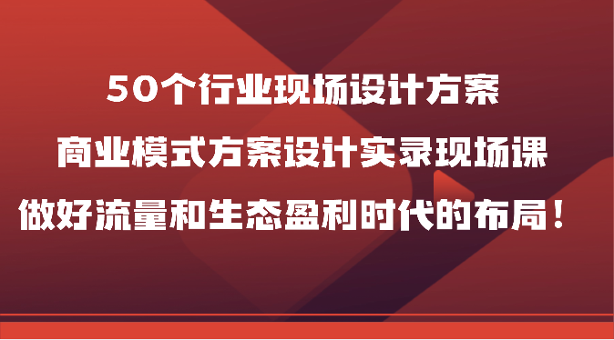 50个行业现场设计方案，商业模式方案设计实录现场课，做好流量和生态盈利时代的布局！-副业库