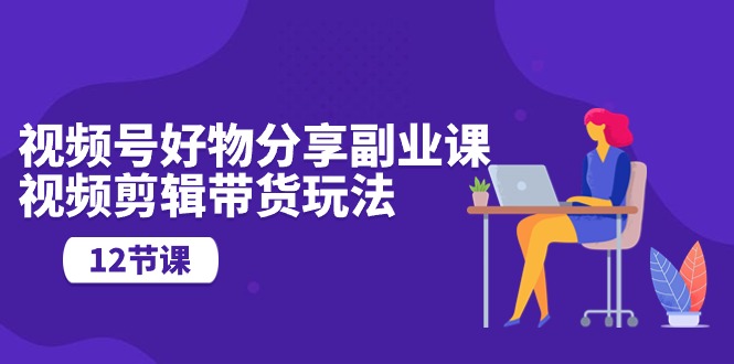 视频号好物分享副业课，视频剪辑带货玩法（12节课）-副业库