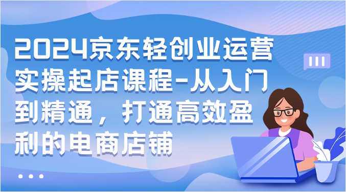 2024京东轻创业运营实操起店课程-从入门到精通，打通高效盈利的电商店铺-副业库
