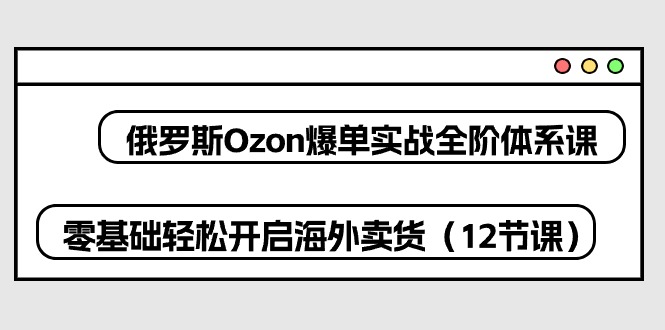 俄罗斯Ozon爆单实战全阶体系课，零基础轻松开启海外卖货（12节课）-副业库