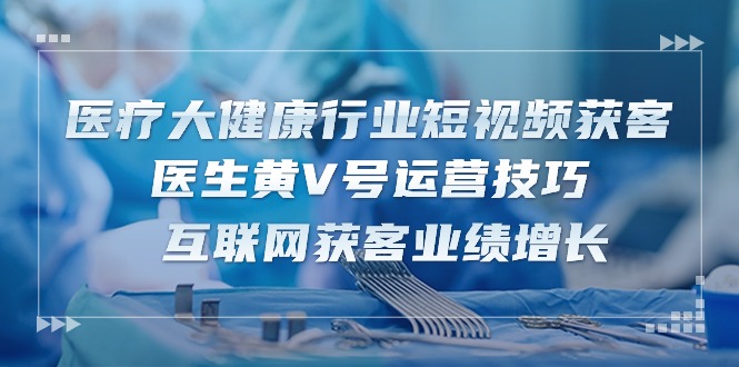 医疗大健康行业短视频获客：医生黄V号运营技巧 互联网获客业绩增长（15节）-副业库