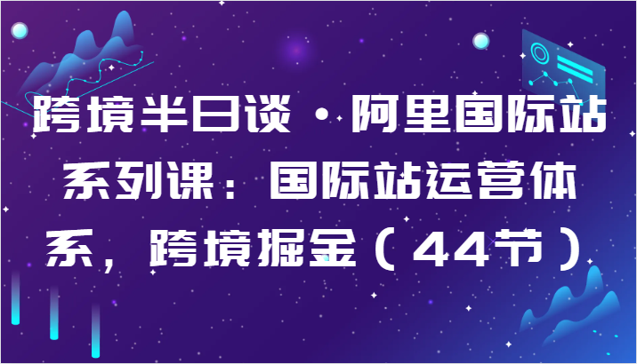 跨境半日谈·阿里国际站系列课：国际站运营体系，跨境掘金（44节）-副业库