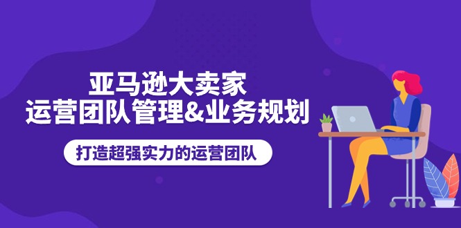 亚马逊大卖家运营团队管理&业务规划，打造超强实力的运营团队-副业库