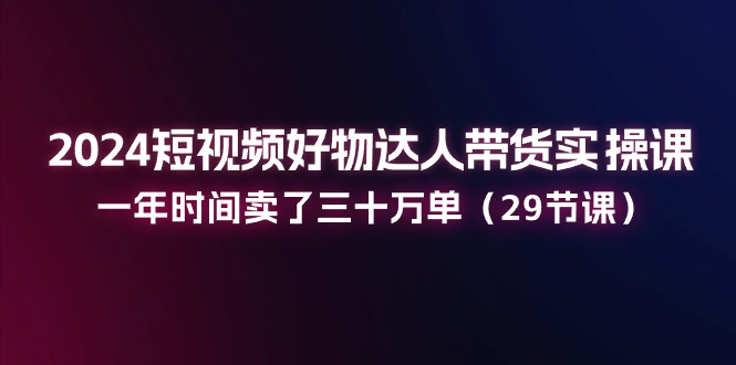 2024短视频好物达人带货实操课：一年时间卖了三十万单（29节课）-副业库