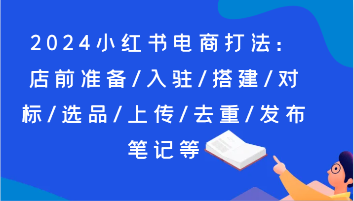 2024小红书电商打法：店前准备/入驻/搭建/对标/选品/上传/去重/发布笔记等-副业库