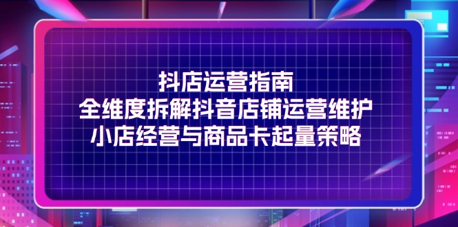 抖店运营指南，全维度拆解抖音店铺运营维护，小店经营与商品卡起量策略-副业库
