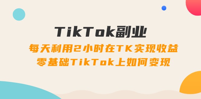 TikTok副业课：每天利用2小时在TK实现收益，零基础TikTok上如何变现（34节）-副业库