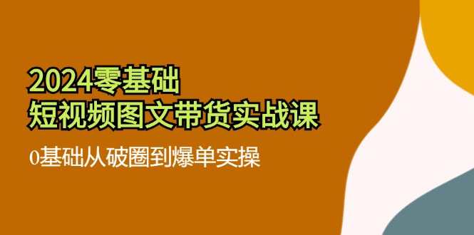 2024零基础短视频图文带货实战课：0基础从破圈到爆单实操（36节）-副业库