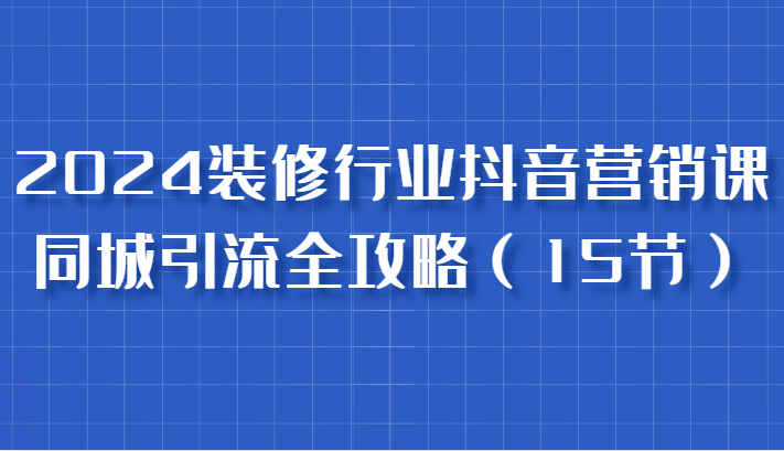 2024装修行业抖音营销课，同城引流全攻略，跟实战家学获客，成为数据驱动的营销专家-副业库