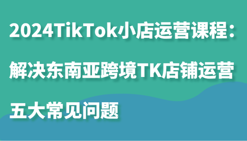 2024TikTok小店运营课程：解决东南亚跨境TK店铺运营五大常见问题-副业库