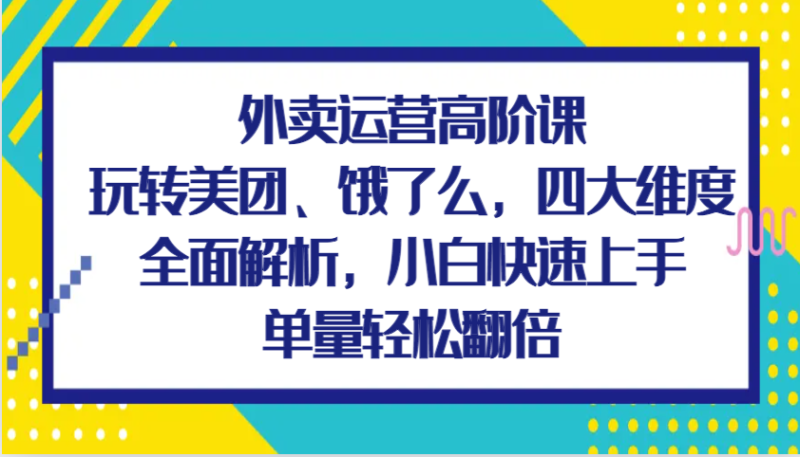 外卖运营高阶课，玩转美团、饿了么，四大维度全面解析，小白快速上手，单量轻松翻倍-副业库