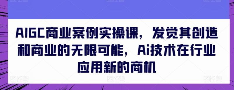 AIGC商业案例实操课，发觉其创造和商业的无限可能，Ai技术在行业应用新的商机-副业库