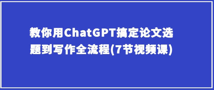 教你用ChatGPT搞定论文选题到写作全流程(7节视频课)-副业库