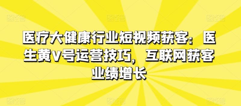 医疗大健康行业短视频获客：医生黄V号运营技巧，互联网获客业绩增长-副业库