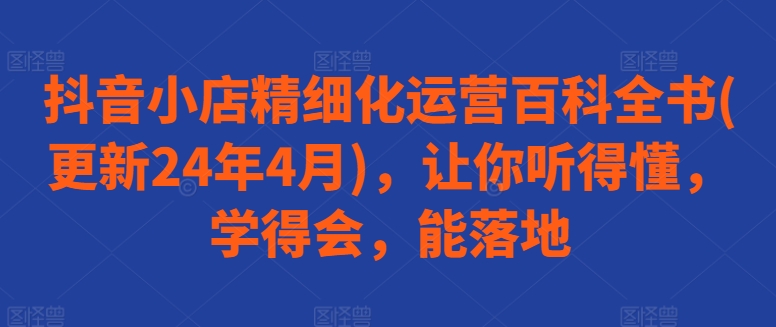 抖音小店精细化运营百科全书(更新24年4月)，让你听得懂，学得会，能落地-副业库