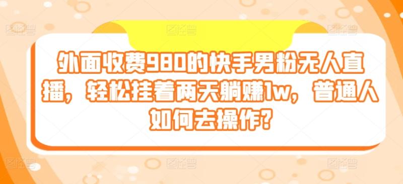 外面收费980的快手男粉无人直播，轻松挂着两天躺赚1w，普通人如何去操作?-副业库