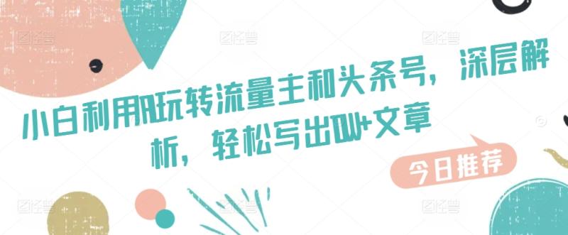 小白利用AI玩转流量主和头条号，深层解析，轻松写出10W+文章-副业库