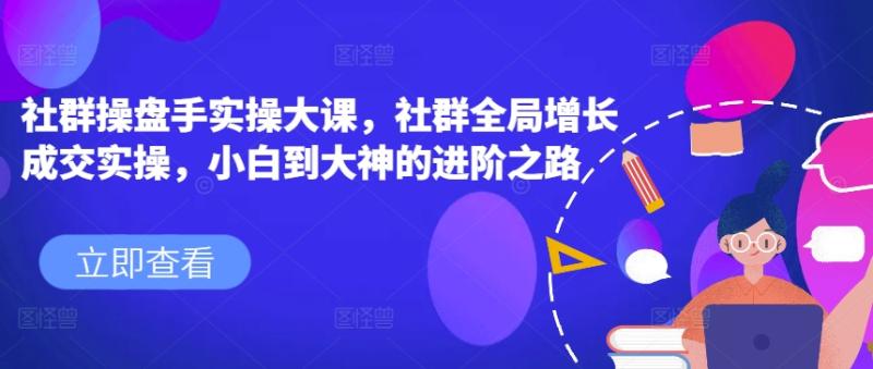 社群操盘手实操大课，社群全局增长成交实操，小白到大神的进阶之路-副业库