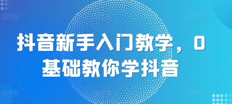 抖音新手入门教学，0基础教你学抖音-副业库