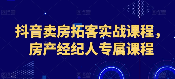 抖音卖房拓客实战课程，房产经纪人专属课程-副业库