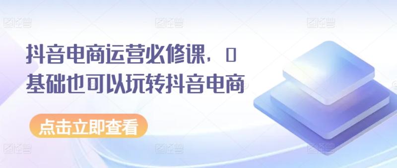 抖音电商运营必修课，0基础也可以玩转抖音电商-副业库