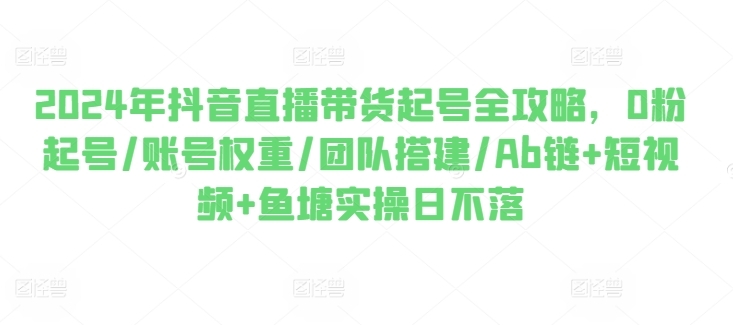 2024年抖音直播带货起号全攻略，0粉起号/账号权重/团队搭建/Ab链+短视频+鱼塘实操日不落-副业库