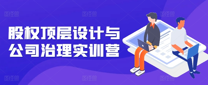 股权顶层设计与公司治理实训营，补全股权短板/守住控制权底线/熟悉4大注册信息/规避3大法律风险-副业库