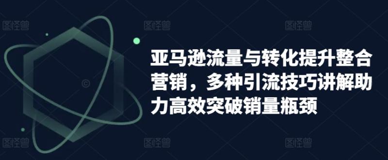 亚马逊流量与转化提升整合营销，多种引流技巧讲解助力高效突破销量瓶颈-副业库