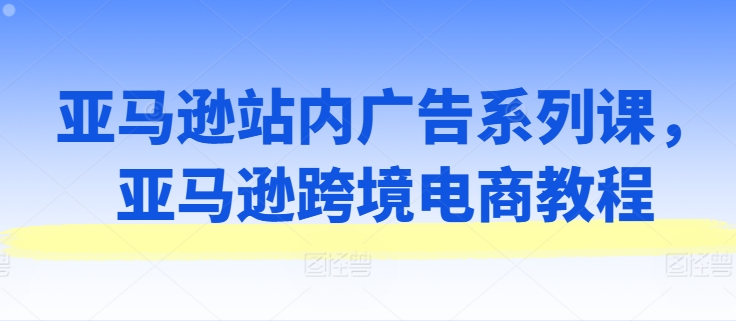 亚马逊站内广告系列课，亚马逊跨境电商教程-副业库