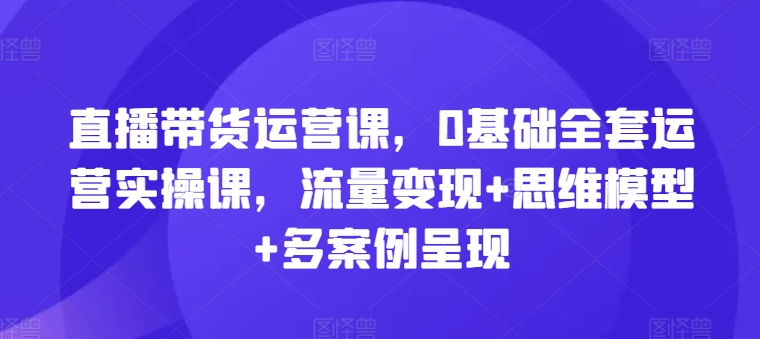 直播带货运营课，0基础全套运营实操课，流量变现+思维模型+多案例呈现-副业库